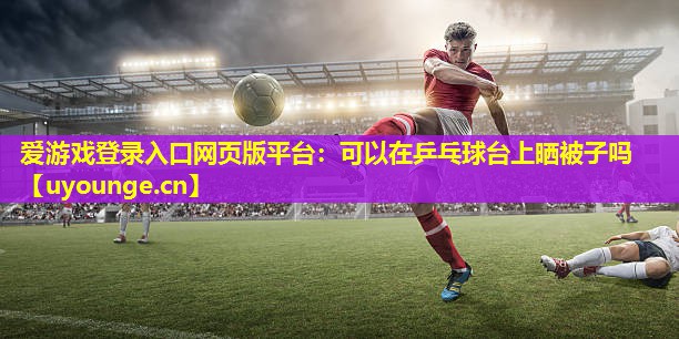 爱游戏登录入口网页版平台：可以在乒乓球台上晒被子吗