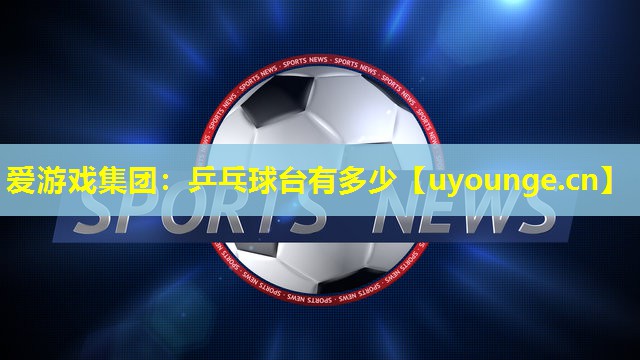 爱游戏集团：乒乓球台有多少