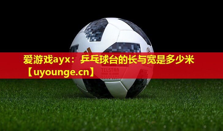 爱游戏ayx：乒乓球台的长与宽是多少米