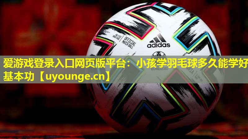 爱游戏登录入口网页版平台：小孩学羽毛球多久能学好基本功