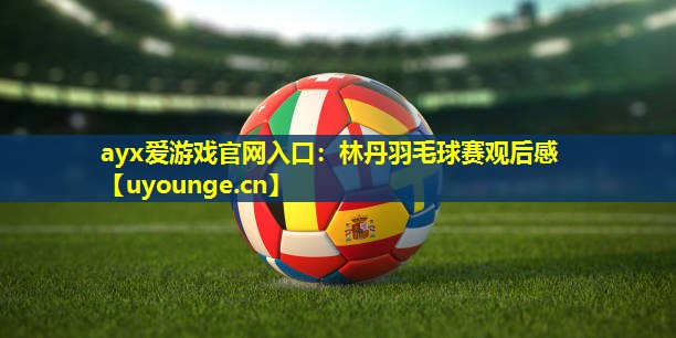 ayx爱游戏官网入口：林丹羽毛球赛观后感