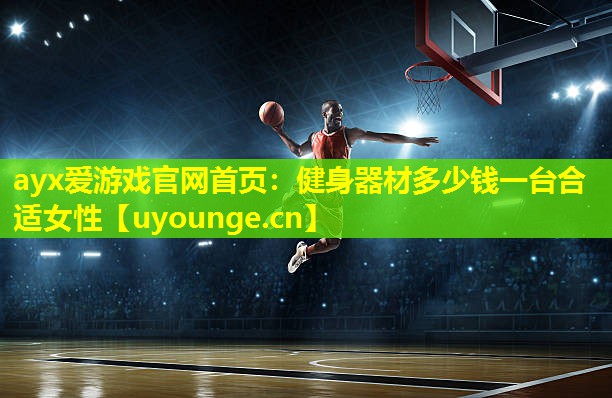 ayx爱游戏官网首页：健身器材多少钱一台合适女性