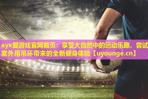 ayx爱游戏官网首页：享受大自然中的运动乐趣，尝试室外用吊环带来的全新健身体验