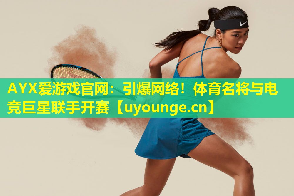 AYX爱游戏官网：引爆网络！体育名将与电竞巨星联手开赛
