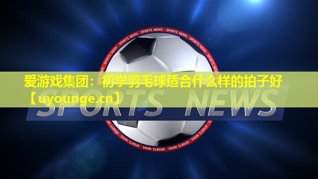 爱游戏集团：初学羽毛球适合什么样的拍子好