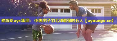 爱游戏ayx集团：中国男子羽毛球最强的五人
