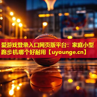 爱游戏登录入口网页版平台：家庭小型跑步机哪个好耐用