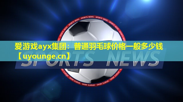 爱游戏ayx集团：普通羽毛球价格一般多少钱