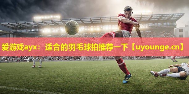 爱游戏ayx：适合的羽毛球拍推荐一下