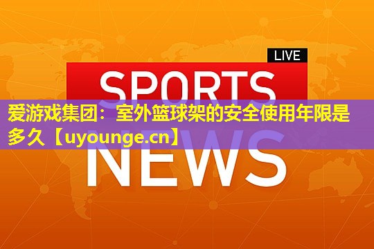 爱游戏集团：室外篮球架的安全使用年限是多久