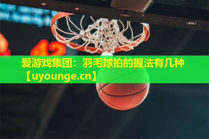 爱游戏集团：羽毛球拍的握法有几种