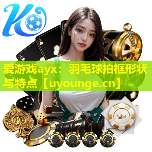 爱游戏ayx：羽毛球拍框形状与特点