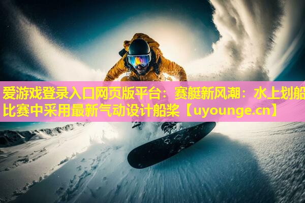 爱游戏登录入口网页版平台：赛艇新风潮：水上划船比赛中采用最新气动设计船桨