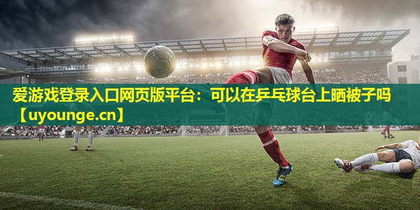 可以在乒乓球台上晒被子吗 可以在乒乓球台上晒被子吗