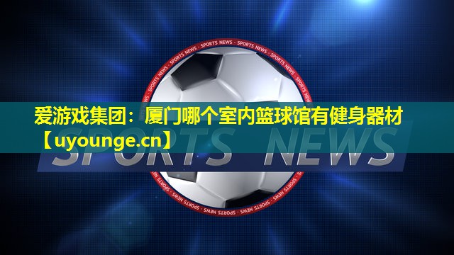 厦门哪个室内篮球馆有健身器材 厦门哪个室内篮球馆有健身器材