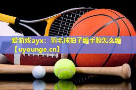 羽毛球拍子缠手胶怎么缠 羽毛球拍子缠手胶怎么缠