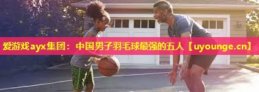 中国男子羽毛球最强的五人 中国男子羽毛球最强的五人