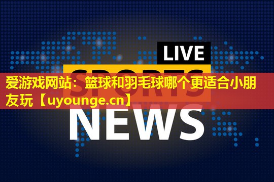 篮球和羽毛球哪个更适合小朋友玩 篮球和羽毛球哪个更适合小朋友玩