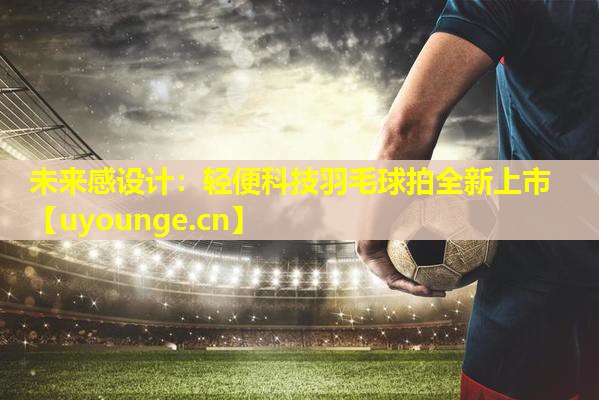 未来感设计:轻便科技羽毛球拍全新上市 未来感设计:轻便科技羽毛球拍全新上市